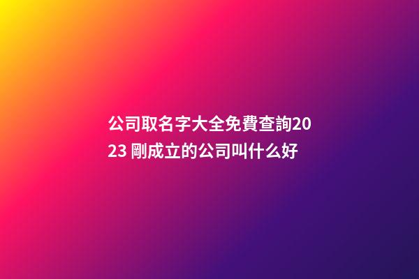 公司取名字大全免費查詢2023 剛成立的公司叫什么好